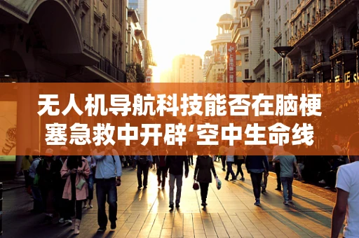 无人机导航科技能否在脑梗塞急救中开辟‘空中生命线’？