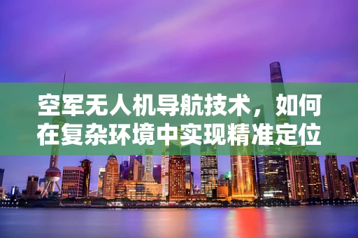 空军无人机导航技术，如何在复杂环境中实现精准定位？