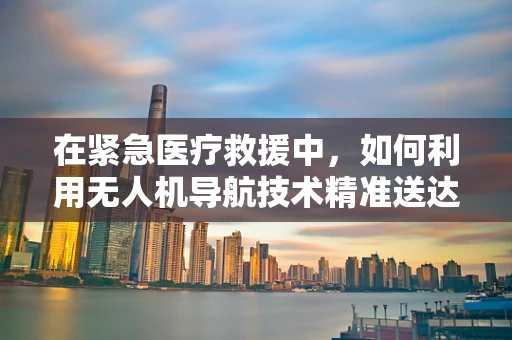 在紧急医疗救援中，如何利用无人机导航技术精准送达病人亲属？