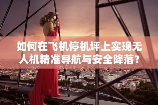 如何在飞机停机坪上实现无人机精准导航与安全降落？