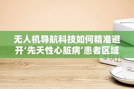 无人机导航科技如何精准避开‘先天性心脏病’患者区域？