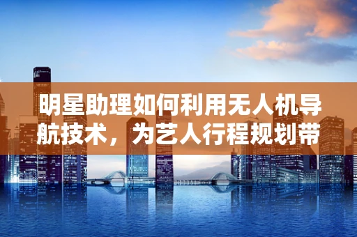 明星助理如何利用无人机导航技术，为艺人行程规划带来新维度？