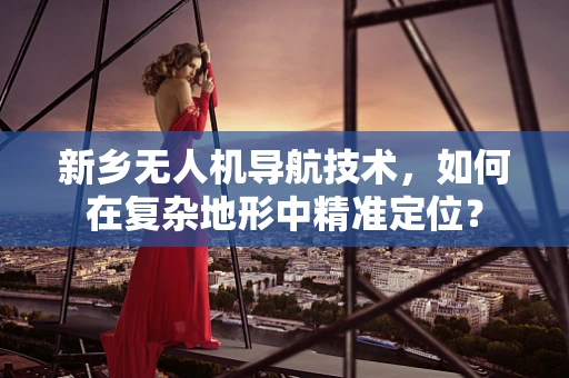 新乡无人机导航技术，如何在复杂地形中精准定位？