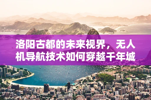 洛阳古都的未来视界，无人机导航技术如何穿越千年城墙，精准定位？