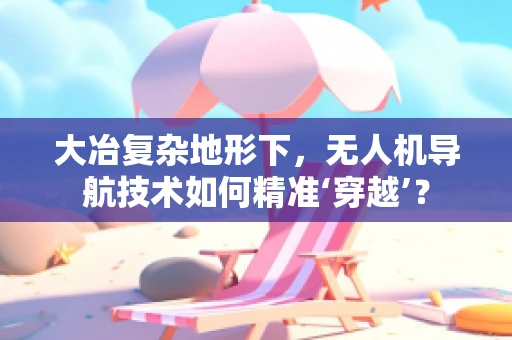 大冶复杂地形下，无人机导航技术如何精准‘穿越’？