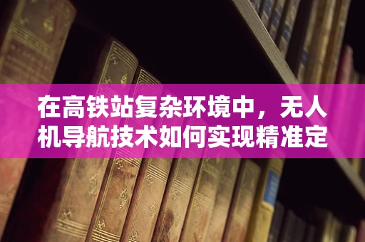 在高铁站复杂环境中，无人机导航技术如何实现精准定位与避障？