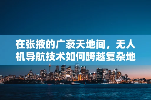在张掖的广袤天地间，无人机导航技术如何跨越复杂地形挑战？