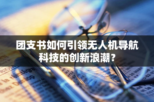 团支书如何引领无人机导航科技的创新浪潮？