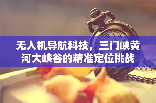 无人机导航科技，三门峡黄河大峡谷的精准定位挑战