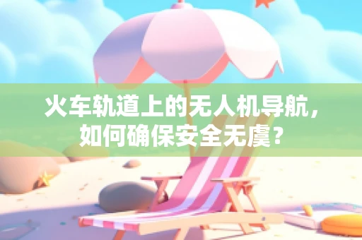 火车轨道上的无人机导航，如何确保安全无虞？
