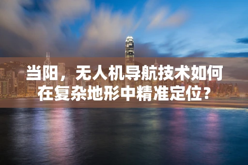 当阳，无人机导航技术如何在复杂地形中精准定位？