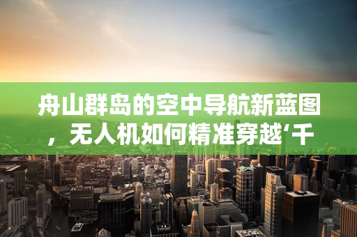 舟山群岛的空中导航新蓝图，无人机如何精准穿越‘千岛之城’？