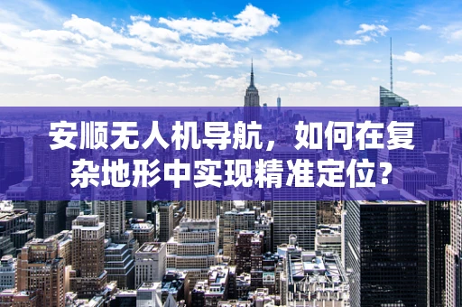 安顺无人机导航，如何在复杂地形中实现精准定位？