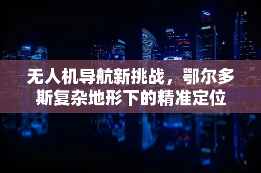 无人机导航新挑战，鄂尔多斯复杂地形下的精准定位