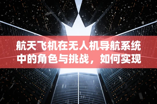 航天飞机在无人机导航系统中的角色与挑战，如何实现精准对接？
