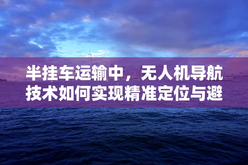 半挂车运输中，无人机导航技术如何实现精准定位与避障？