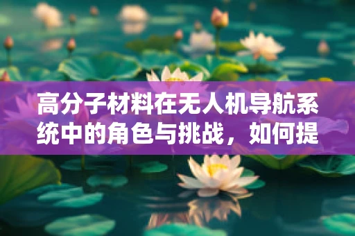 高分子材料在无人机导航系统中的角色与挑战，如何提升耐久性与稳定性？