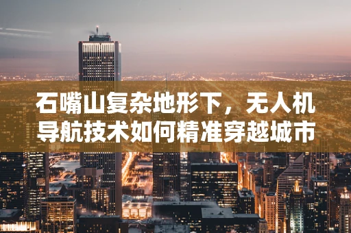 石嘴山复杂地形下，无人机导航技术如何精准穿越城市峡谷？