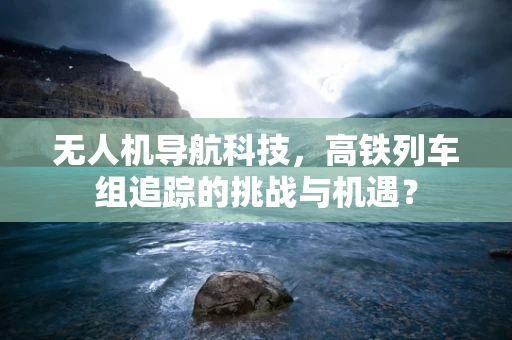 无人机导航科技，高铁列车组追踪的挑战与机遇？
