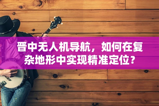 晋中无人机导航，如何在复杂地形中实现精准定位？