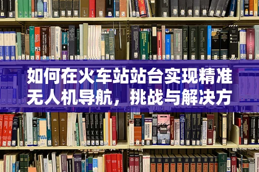 如何在火车站站台实现精准无人机导航，挑战与解决方案