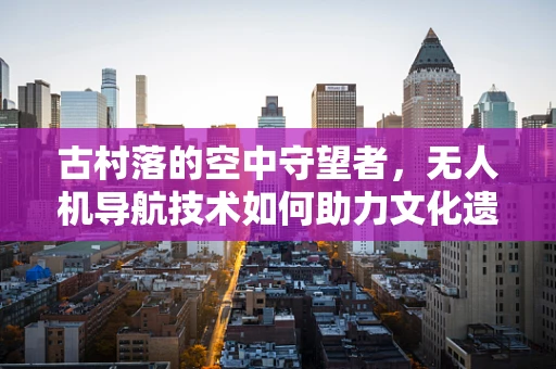 古村落的空中守望者，无人机导航技术如何助力文化遗产保护？