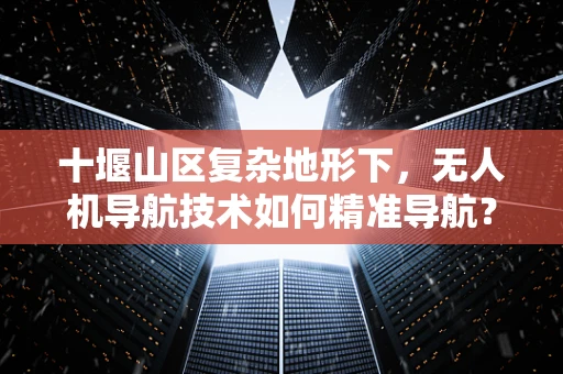 十堰山区复杂地形下，无人机导航技术如何精准导航？