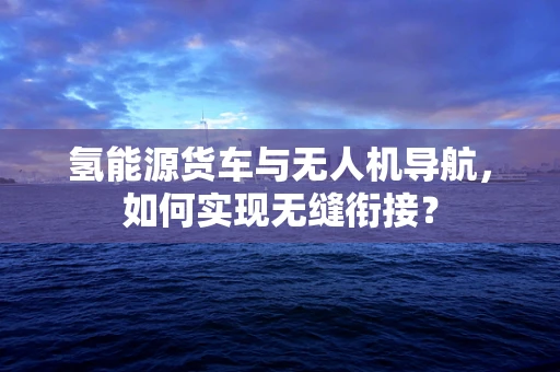 氢能源货车与无人机导航，如何实现无缝衔接？