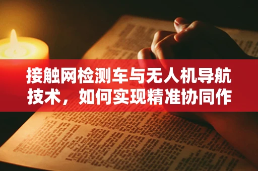 接触网检测车与无人机导航技术，如何实现精准协同作业？