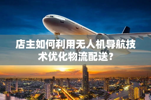 店主如何利用无人机导航技术优化物流配送？
