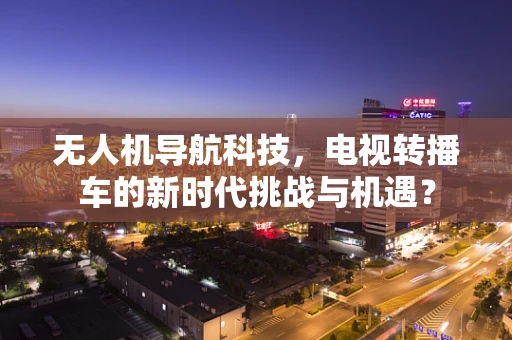 无人机导航科技，电视转播车的新时代挑战与机遇？
