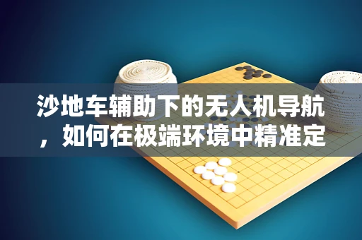 沙地车辅助下的无人机导航，如何在极端环境中精准定位？