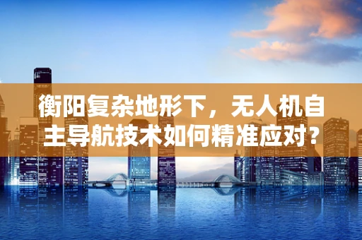 衡阳复杂地形下，无人机自主导航技术如何精准应对？
