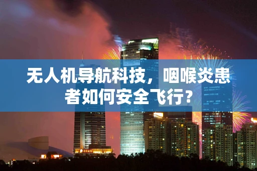 无人机导航科技，咽喉炎患者如何安全飞行？