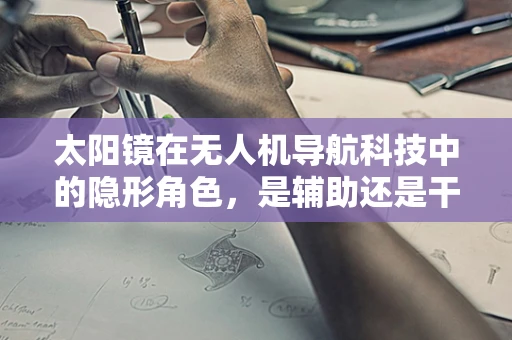 太阳镜在无人机导航科技中的隐形角色，是辅助还是干扰？