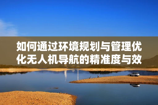 如何通过环境规划与管理优化无人机导航的精准度与效率？