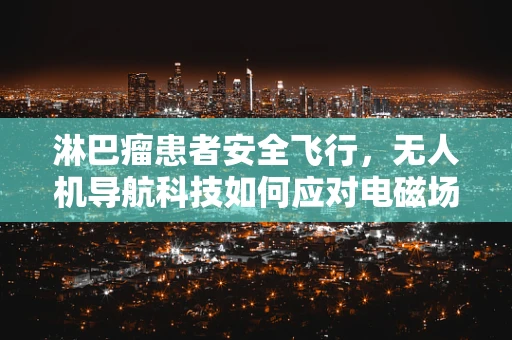 淋巴瘤患者安全飞行，无人机导航科技如何应对电磁场干扰？
