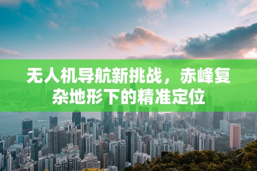 无人机导航新挑战，赤峰复杂地形下的精准定位
