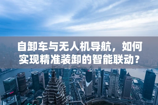 自卸车与无人机导航，如何实现精准装卸的智能联动？