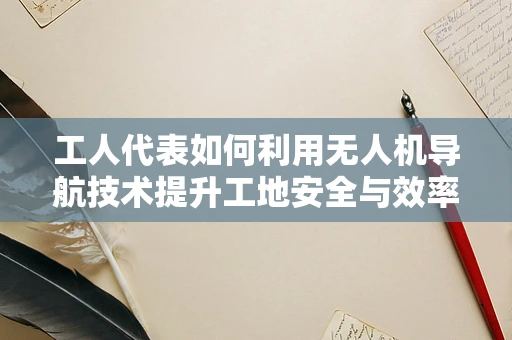 工人代表如何利用无人机导航技术提升工地安全与效率？