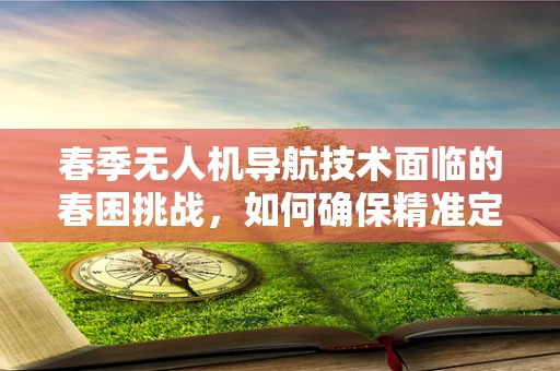 春季无人机导航技术面临的春困挑战，如何确保精准定位？