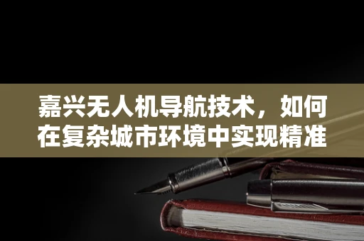 嘉兴无人机导航技术，如何在复杂城市环境中实现精准定位？
