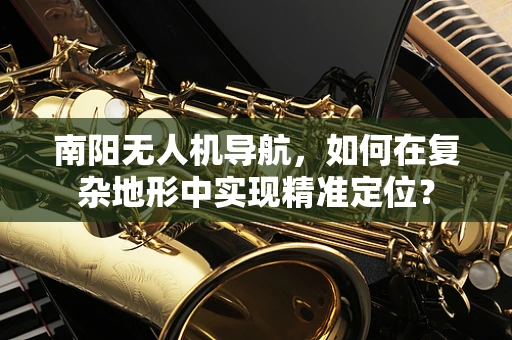 南阳无人机导航，如何在复杂地形中实现精准定位？