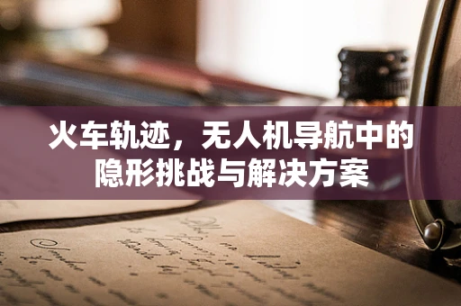 火车轨迹，无人机导航中的隐形挑战与解决方案