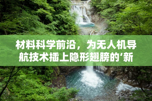 材料科学前沿，为无人机导航技术插上隐形翅膀的‘新材料’