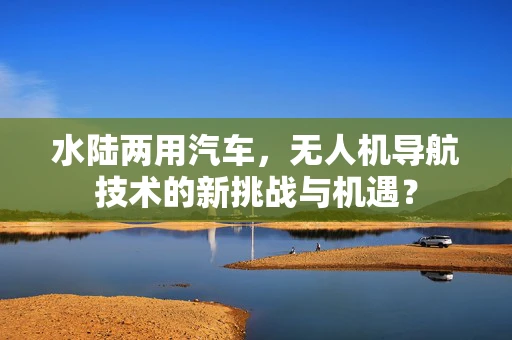 水陆两用汽车，无人机导航技术的新挑战与机遇？
