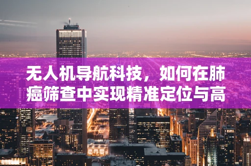 无人机导航科技，如何在肺癌筛查中实现精准定位与高效监测？