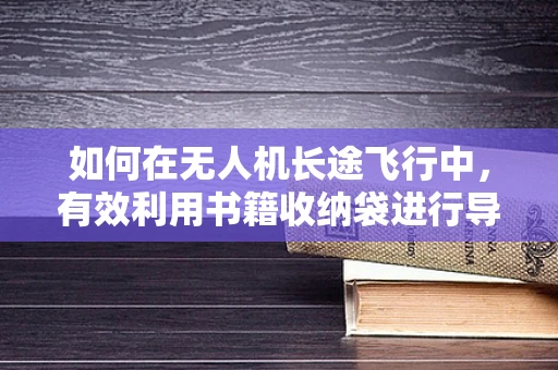 如何在无人机长途飞行中，有效利用书籍收纳袋进行导航资料的便携存储与保护？