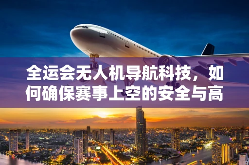 全运会无人机导航科技，如何确保赛事上空的安全与高效？