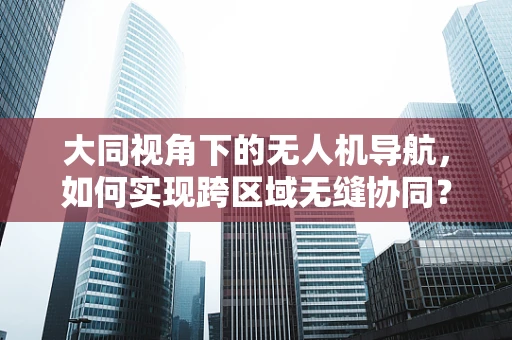 大同视角下的无人机导航，如何实现跨区域无缝协同？